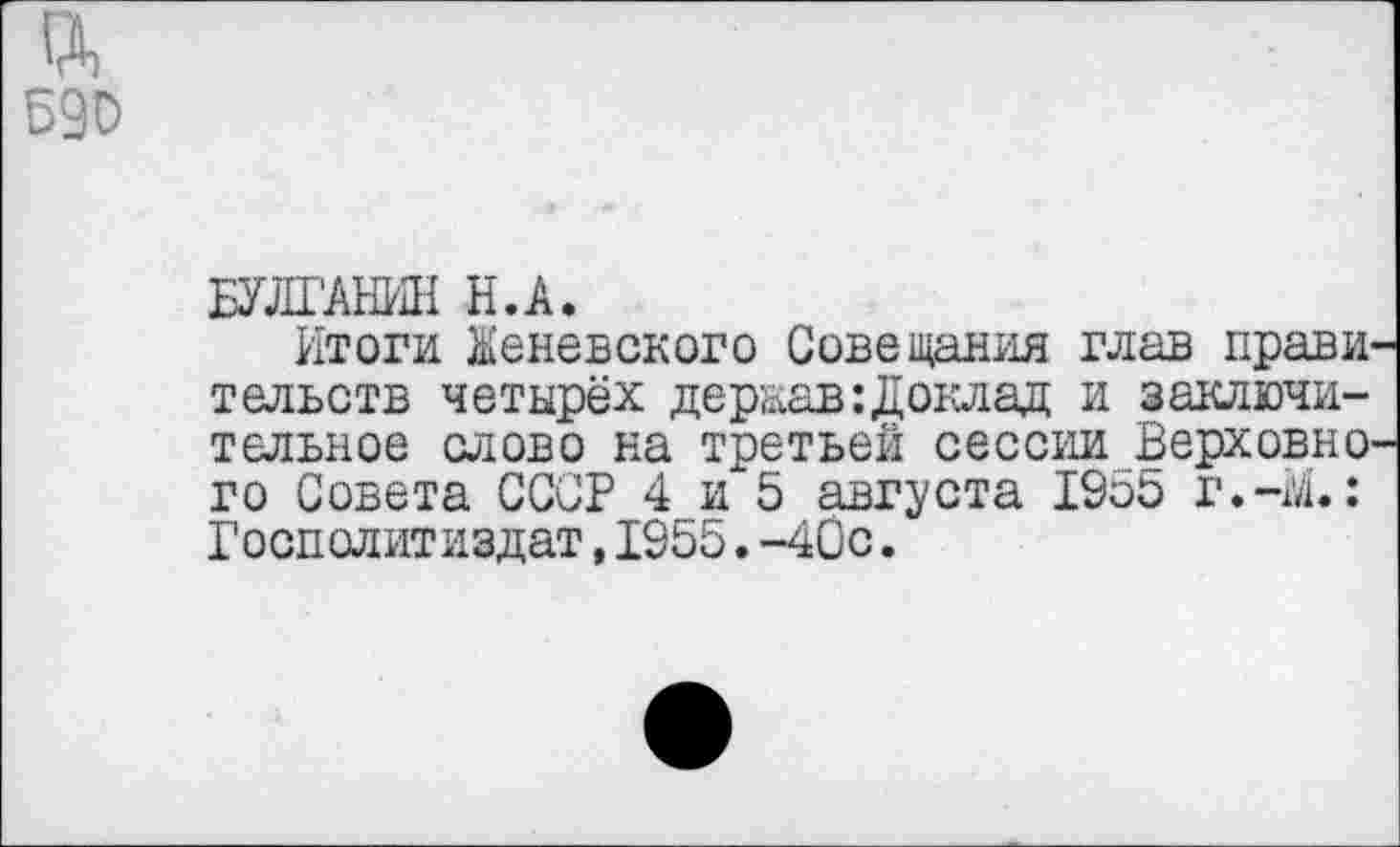 ﻿гд Б90
БУЛГАНИН Н.А.
Итоги Женевского Совещания глав прави тельств четырёх дераав:Доклад и заключительное слово на третьей сессии Верховно’ го Совета СССР 4 и 5 августа 1955 г.-гл.: Госполитиздат, 1955. -40с.